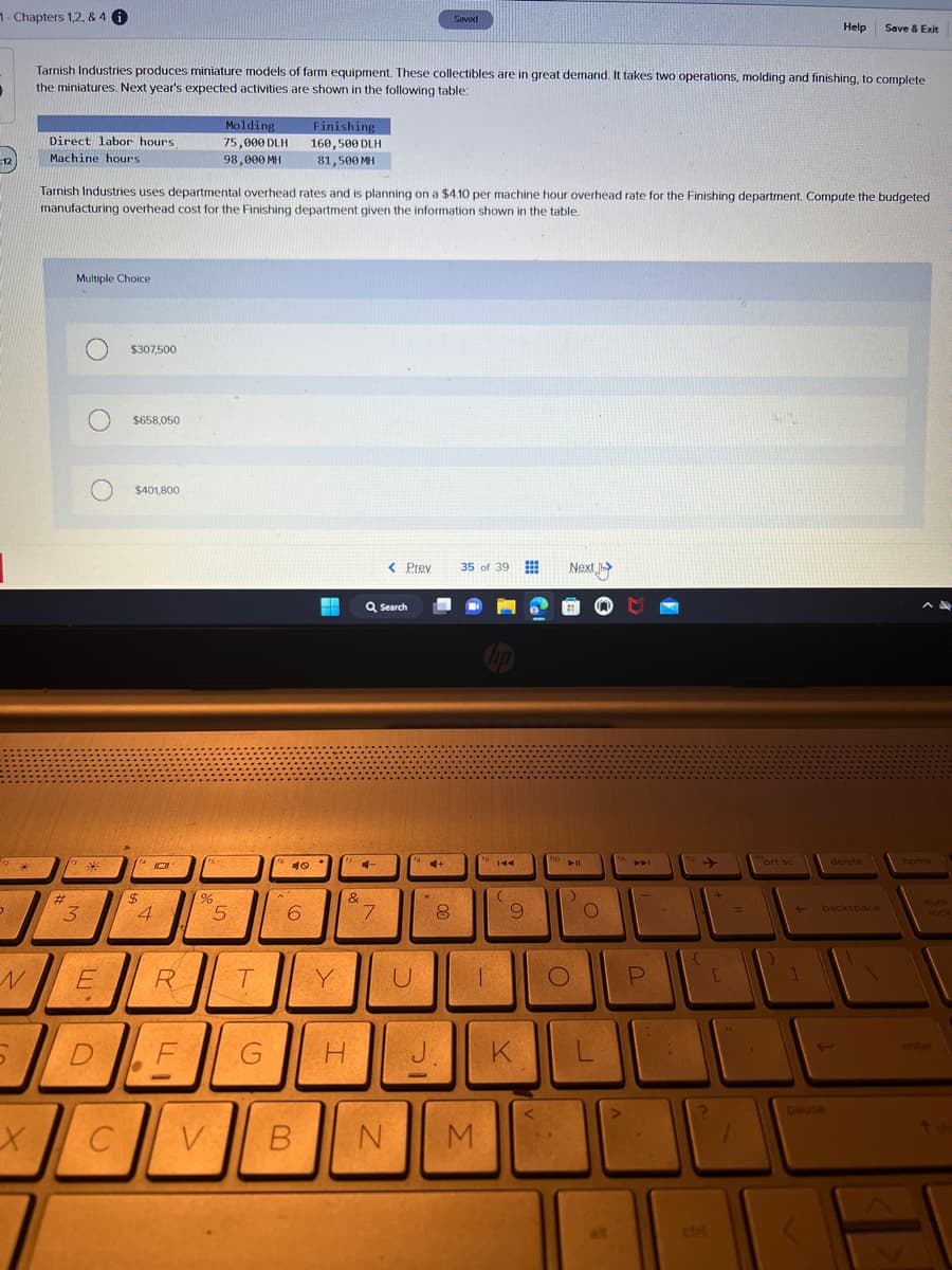 1- Chapters 1,2, & 4 i
12
D
N
5
X
Direct labor hours
Machine hours
Tarnish Industries produces miniature models of farm equipment. These collectibles are in great demand. It takes two operations, molding and finishing, to complete
the miniatures. Next year's expected activities are shown in the following table:
#
Multiple Choice
13
3
Tarnish Industries uses departmental overhead rates and is planning on a $4.10 per machine hour overhead rate for the Finishing department. Compute the budgeted
manufacturing overhead cost for the Finishing department given the information shown in the table.
O
E
.
D
C
$307,500
$658,050
$401,800
(4
$
4
R
F
Molding
75,000 DLH
98,000 MH
%
5
T
G
fo
40
Finishing
160,500 DLH
81,500 MH
6
Y
&
H
4
Q Search
7
V B N
< Prev 35 of 39
U
C+
Saved
*
8
J.
fo
|
M
144
(
9
K
fio
Next J
► 11
)
O
O
L
fn
>
A4
P
112
{
[
27
1
prt sc
Help
}
pause
Save & Exit
delete
backspace
home
lock
enter
