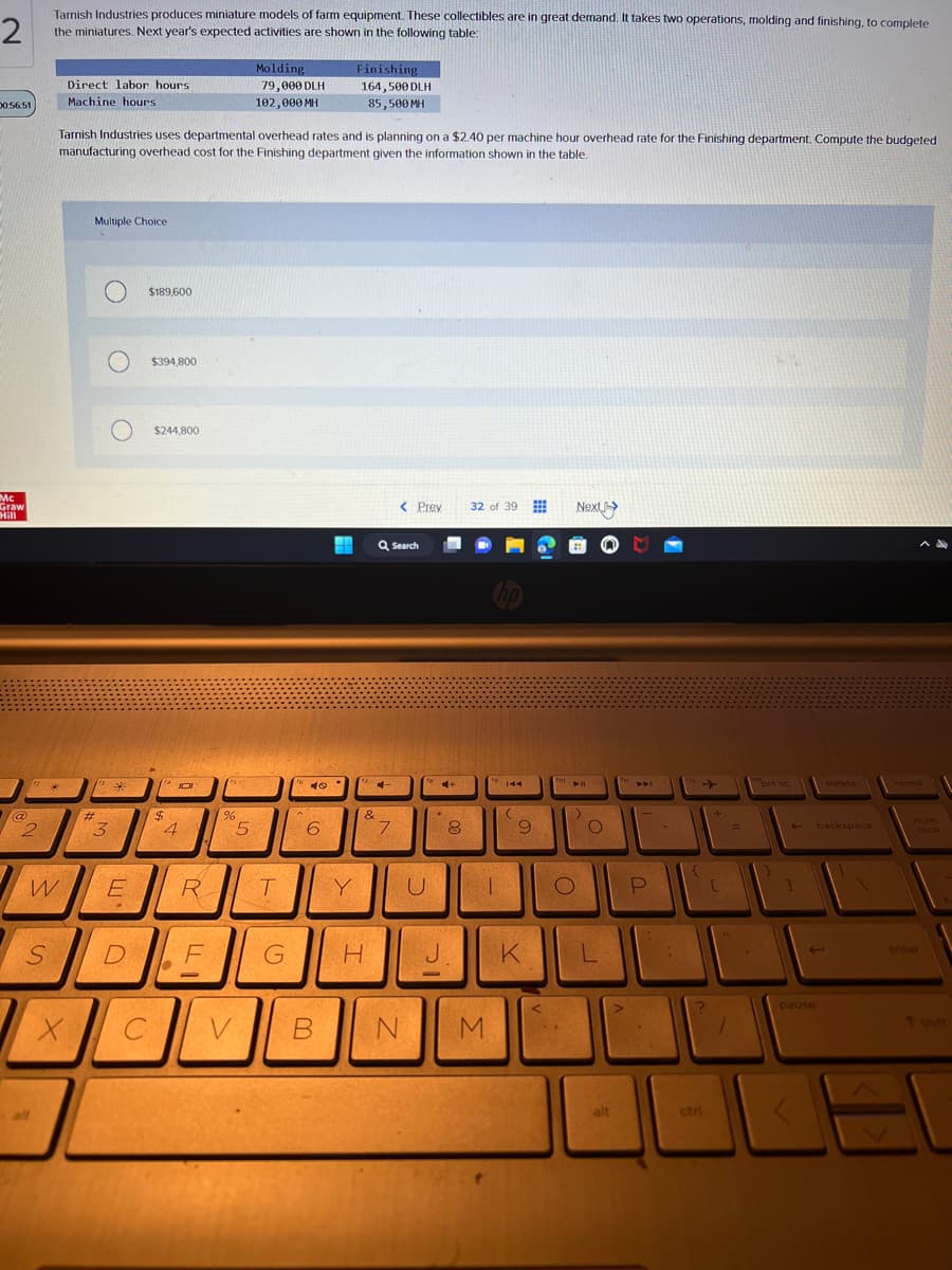 2
Tarnish Industries produces miniature models of farm equipment. These collectibles are in great demand. It takes two operations, molding and finishing, to complete
the miniatures. Next year's expected activities are shown in the following table:
00:56:51
Mc τ
Graw
Hill
@
2
W
S
Direct labor hours
Machine hours
X
Tarnish Industries uses departmental overhead rates and is planning on a $2.40 per machine hour overhead rate for the Finishing department. Compute the budgeted
manufacturing overhead cost for the Finishing department given the information shown in the table.
Multiple Choice
#
3
O $394,800
O
*
E
$189,600
D
C
$244,800
$
JOI
4
●
4
R
F
%
V
Molding
79,000 DLH
102,000 MH
5
T
G
Lo
40
6
Finishing
164,500 DLH
85,500 MH
Y
&
H
4
Q Search
< Prev
7
B N
to +
U
*
J
8
32 of 39
hp
|
M
144
(
9
K
To
Next >
► 11
)
O
O
L
alt
fi
P
-
112
{
?
ctri
+
[
=
prt sc
]
pause
delete
backspace
home
num
enter
H