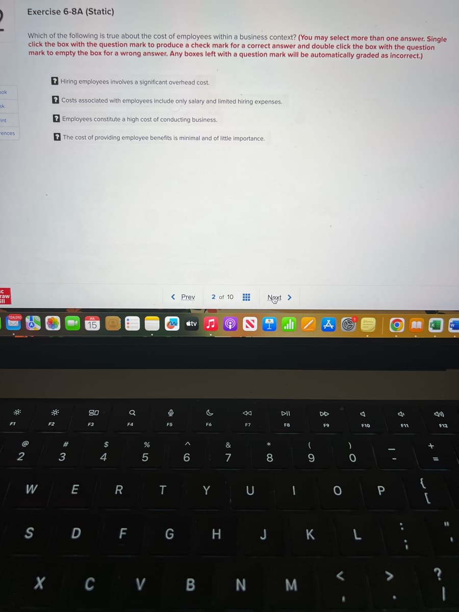 ok
sk
int
rences
C
raw
124,010
:8:
F1
Exercise 6-8A (Static)
Which of the following is true about the cost of employees within a business context? (You may select more than one answer. Single
click the box with the question mark to produce a check mark for a correct answer and double click the box with the question
mark to empty the box for a wrong answer. Any boxes left with a question mark will be automatically graded as incorrect.)
@
2
W
?Hiring employees involves a significant overhead cost.
? Costs associated with employees include only salary and limited hiring expenses.
?Employees constitute a high cost of conducting business.
?The cost of providing employee benefits is minimal and of little importance.
F2
#
3
E
S D
AL
15
80
F3
$
с
4
R
Q
F4
%
5
< Prev
0
F5
2 of 10 www
tv ♫ (Ⓒ) N
^
6
C
F6
TY
&
7
K
F7
U
Next >
*
8
F G H J
DII
F8
I
XCVBNM
(
9
K
A
DD
F9
0
<
)
0
F10
L
P
4
F11
M
+
[
F12
=
?
11
I
W