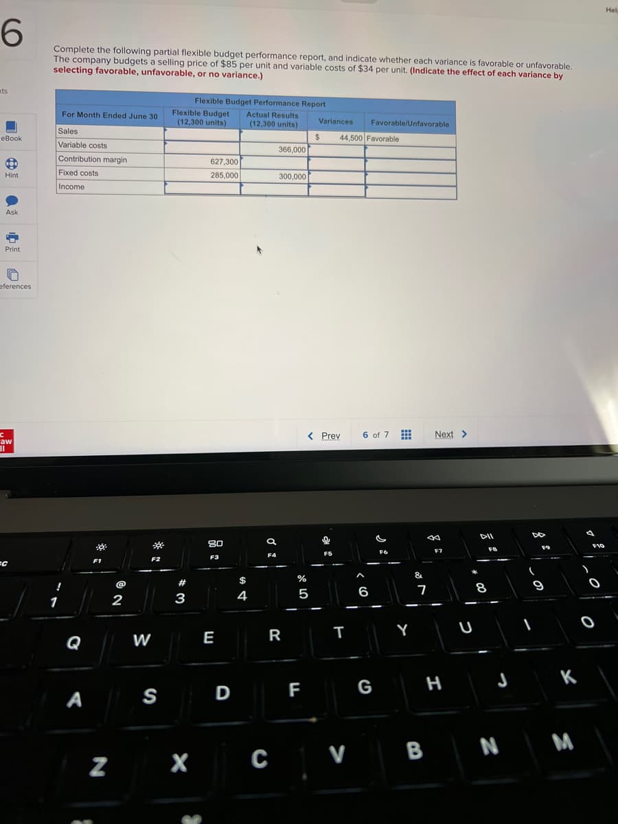 6
nts
eBook
Hint
Ask
C
Print
eferences
C
aw
II
=C
Complete the following partial flexible budget performance report, and indicate whether each variance is favorable or unfavorable.
The company budgets a selling price of $85 per unit and variable costs of $34 per unit. (Indicate the effect of each variance by
selecting favorable, unfavorable, or no variance.)
For Month Ended June 30
Sales
Variable costs
Contribution margin
Fixed costs
Income
!
1
Q
A
F1
N
@
2
W
---
F2
S
Flexible Budget Performance Report
Flexible Budget Actual Results
(12,300 units) (12,300 units)
#
3
X
627,300
285,000
80
F3
E
D
4
a
F4
366,000
C
300,000
R
%
5
F
Variances Favorable/Unfavorable
$
< Prev
44,500 Favorable
F5
T
V
6 of 7
6
G
F6
Y
&
7
Next >
J
B
F7
H
DII
FB
J
N
DD
F9
9
K
F10
0
Hel