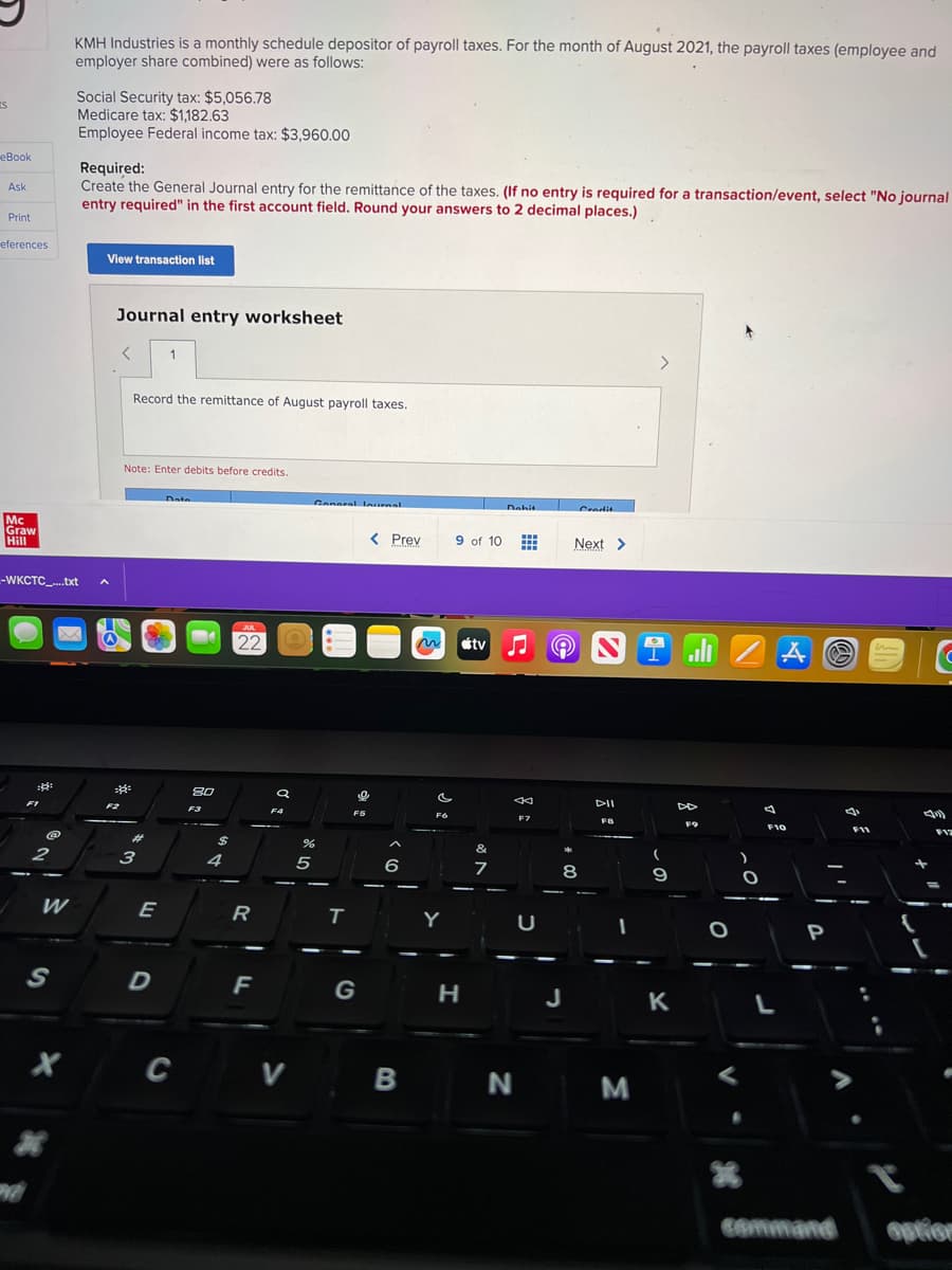 S
eBook
Ask
Print
eferences
Mc
Graw
Hill
::
-WKCTC_....txt
FI
2
W
S
KMH Industries is a monthly schedule depositor of payroll taxes. For the month of August 2021, the payroll taxes (employee and
employer share combined) were as follows:
X
Social Security tax: $5,056.78
Medicare tax: $1,182.63
Employee Federal income tax: $3,960.00
Required:
Create the General Journal entry for the remittance of the taxes. (If no entry is required for a transaction/event, select "No journal
entry required" in the first account field. Round your answers to 2 decimal places.)
View transaction list
A
Journal entry worksheet
4²
Record the remittance of August payroll taxes.
Note: Enter debits before credits.
#
3
1
E
D
Data
C
8.0
F3
$
4
JUL
22
R
F
a
F4
V
General Inurnal
%
5
T
F5
G
< Prev
9
6
B
F6
9 of 10 #
H
stv
Dahit
&
7
←
F7
N
U
Gradit
Next >
8
DII
FB
M
1
(
9
K
ران
DD
F9
O
)
O
A
F10
L
P
Ⓡ
command
C
F11
-
9
F12
option