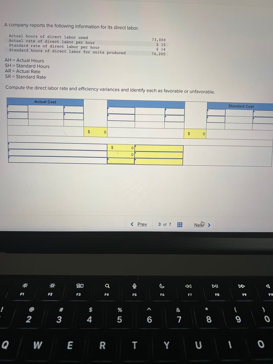 A company reports the following information for its direct labor.
Actual hours of direct labor used
Actual rate of direct labor per hour
Standard rate of direct labor per hour
Standard hours of direct labor for units produced
!
AH = Actual Hours
SH= Standard Hours
AR= Actual Rate
SR Standard Rate
Compute the direct labor rate and efficiency variances and identify each as favorable or unfavorable.
Q
F1
Actual Cost
@
2
W
F2
#
3
E
80
F3
$
$
4
0
Ơ
F4
R
$
%
5
0
0
< Prev
F5
73,000
$ 15
$ 14
74,200
<6
A
3 of 7
F6
T Y
&
7
$
F7
0
Nex>
*
DII
8
F8
Standard Cost
(
9
F9
)
U I O
F1