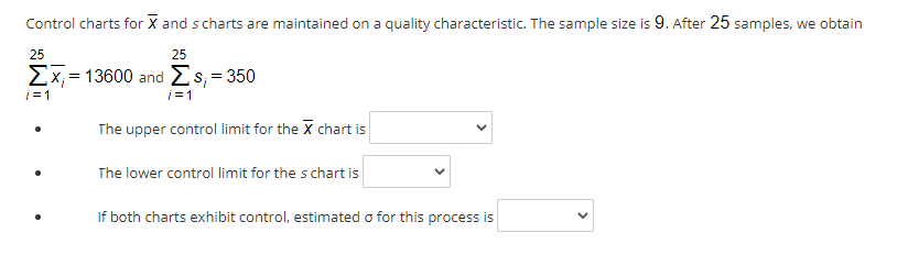 Control charts for X and scharts are maintained on a quality characteristic. The sample size is 9. After 25 samples, we obtain
25
25
ΣΧ-13600 and Σs-350
i=1
i=1
The upper control limit for the X chart is
The lower control limit for the s chart is
If both charts exhibit control, estimated o for this process is
>
