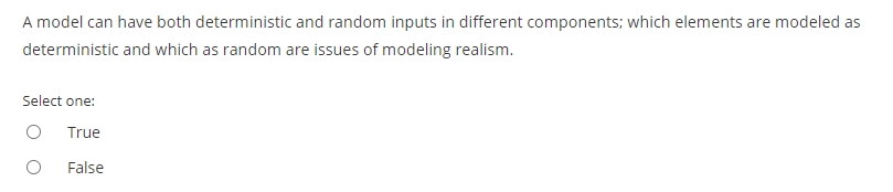 A model can have both deterministic and random inputs in different components; which elements are modeled as
deterministic and which as random are issues of modeling realism.
Select one:
True
False
