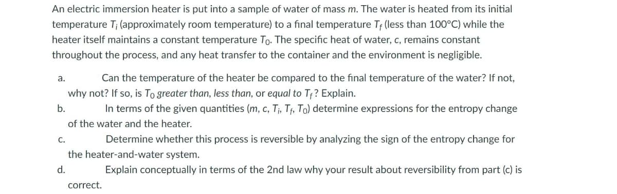 An electric immersion heater is put into a sample of water of mass m. The water is heated from its initial
temperature T; (approximately room temperature) to a final temperature T; (less than 100°C) while the
heater itself maintains a constant temperature To. The specific heat of water, c, remains constant
throughout the process, and any heat transfer to the container and the environment is negligible.
a.
Can the temperature of the heater be compared to the final temperature of the water? If not,
why not? If so, is To greater than, less than, or equal to Tf? Explain.
b.
In terms of the given quantities (m, c, T;, Tf, To) determine expressions for the entropy change
of the water and the heater.
С.
Determine whether this process is reversible by analyzing the sign of the entropy change for
the heater-and-water system.
d.
Explain conceptually in terms of the 2nd law why your result about reversibility from part (c) is
correct.
