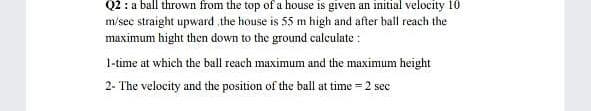 Q2 : a ball thrown from the top of a house is given an initial velocity 10
m/sec straight upward the house is 55 m high and after hall reach the
maximum hight then down to the ground calculate :
1-time at which the ball reach maximum and the maximum height
2- The velocity and the position of the ball at time = 2 sec
