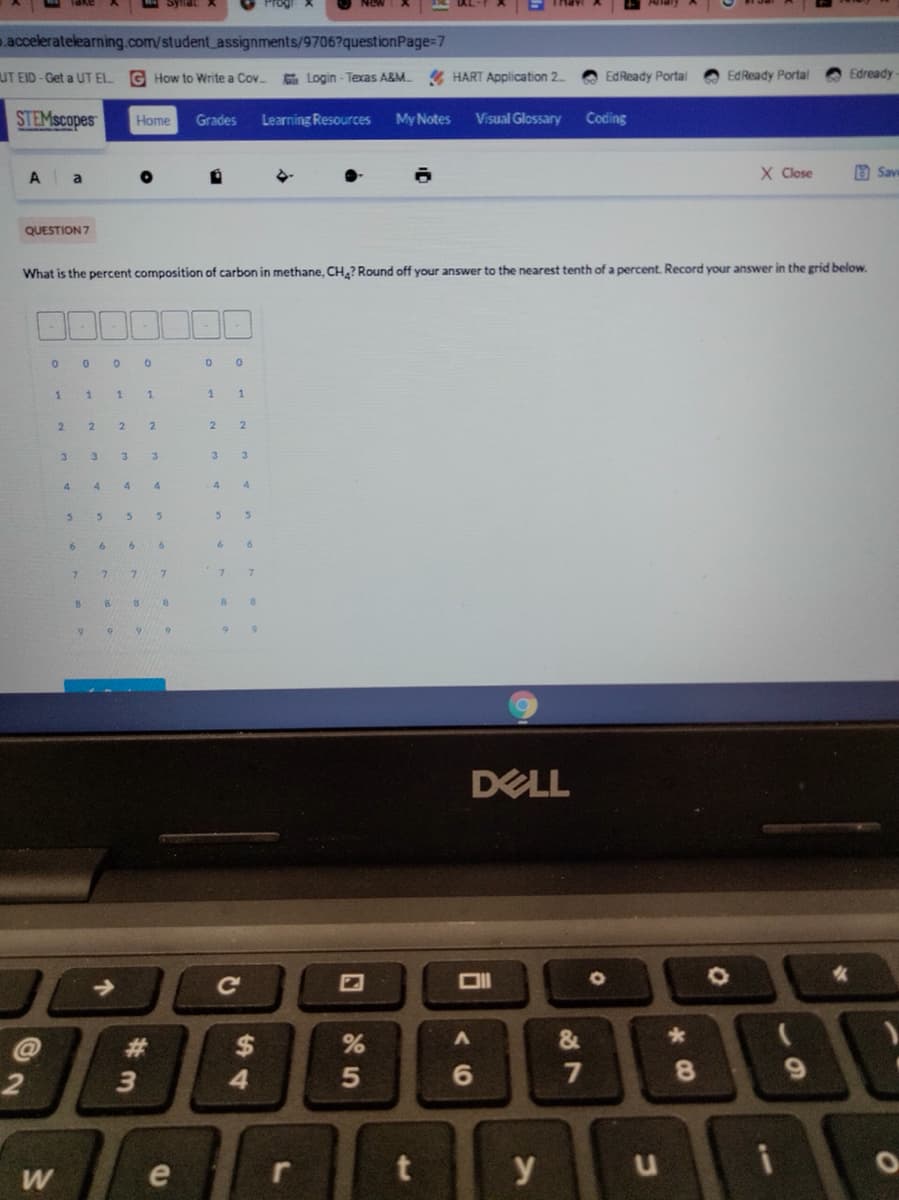 .acceleratelearning.com/student_assignments/9706?questionPage=7
UT EID-Get a UT EL.
G How to Write a Cov
G Login - Texas A&M HART Application 2.
EdReady Portal
EdReady Portal
Edready
STEMscopes
Grades
Learning Resources
My Notes
Visual Glossary
Coding
Home
X Close
a Save
A
a
QUESTION 7
What is the percent composition of carbon in methane, CH.? Round off your answer to the nearest tenth of a percent Record your answer in the grid below.
1.
1.
2.
2.
2.
3
3
3.
3.
3.
4.
4
4
4
4.
6.
6.
8.
DELL
Ce
&
$
4.
%23
8.
3
e
y
