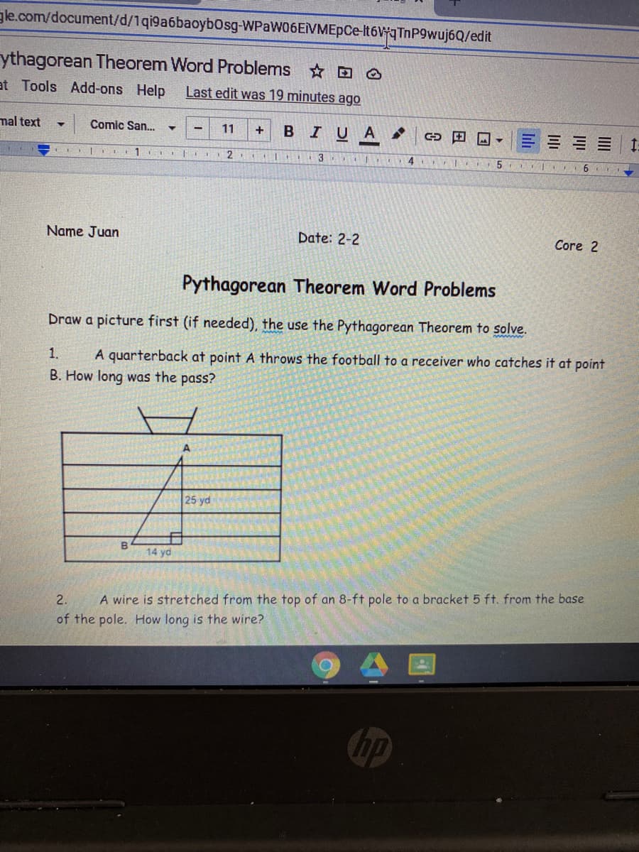 gle.com/document/d/1qi9a6baoybOsg-WPaW06EVMEpCe-It6WqTnP9wuj6Q/edit
ythagorean Theorem Word Problems o
at Tools Add-ons Help
Last edit was 19 minutes ago
mal text
Comic San..
BIUA
11
2.
5.
Name Juan
Date: 2-2
Core 2
Pythagorean Theorem Word Problems
Draw a picture first (if needed), the use the Pythagorean Theorem to solve.
1.
A quarterback at point A throws the football to a receiver who catches it at point
B. How long was the pass?
25 yd
14 yd
2.
A wire is stretched from the top of an 8-ft pole to a bracket 5 ft. from the base
of the pole. How long is the wire?
hp
