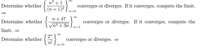 n2 +1
Determine whether
converges or diverges. If it converges, compute the limit.
(n +1)2
n=0
Determine whether
n+47
converges or diverges. If it converges, compute the
Vn2 + 3n
n=1
limit. =
Determine whether
2n
converges or diverges. =
n!
n=0
