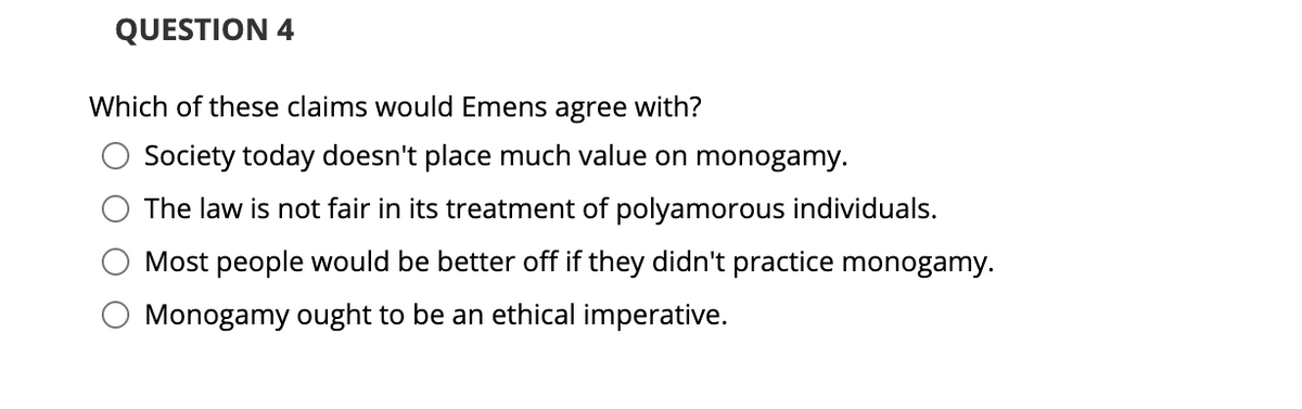 QUESTION 4
Which of these claims would Emens agree with?
Society today doesn't place much value on monogamy.
The law is not fair in its treatment of polyamorous individuals.
Most people would be better off if they didn't practice monogamy.
O Monogamy ought to be an ethical imperative.
