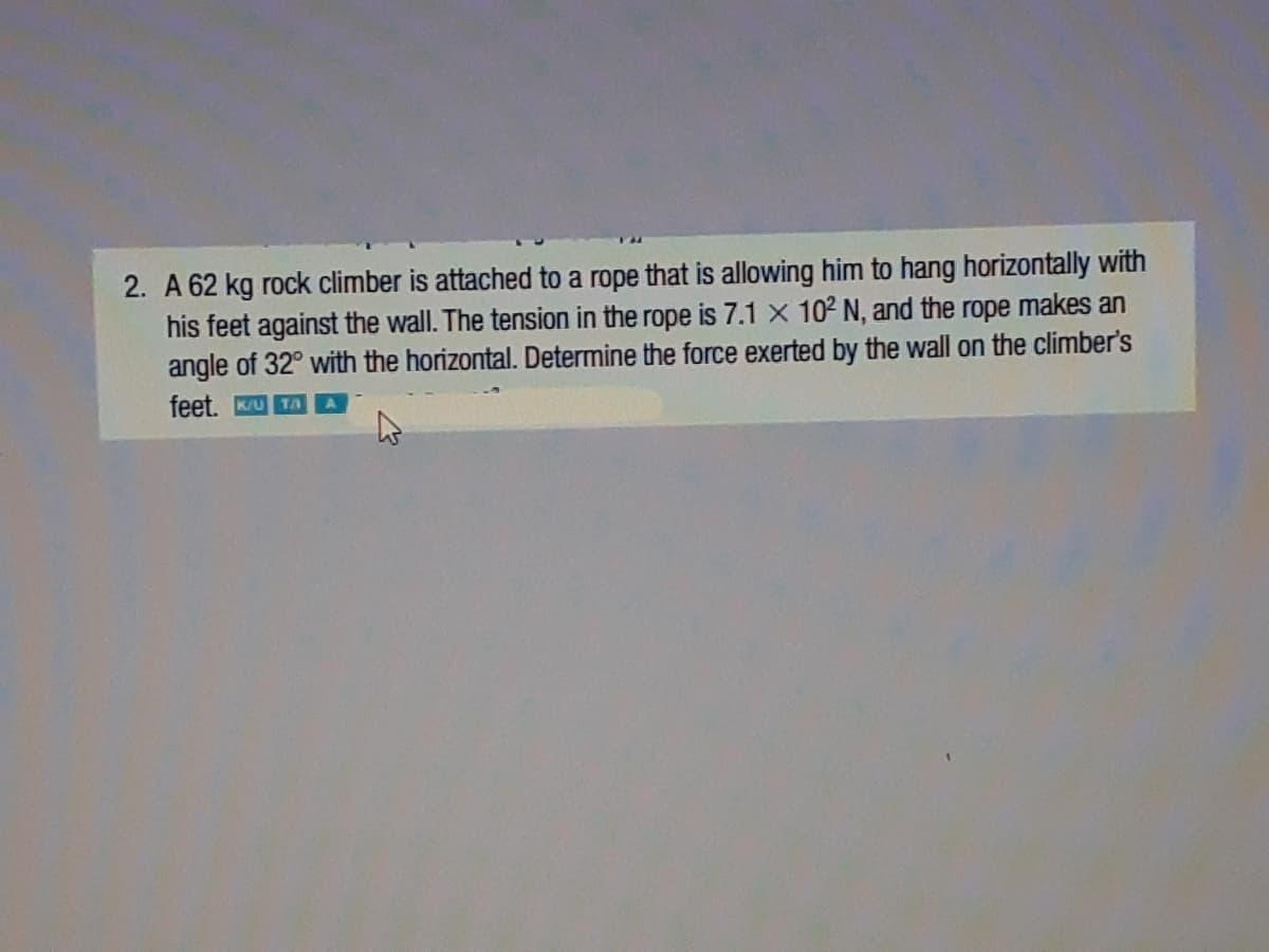 2. A 62 kg rock climber is attached to a rope that is allowing him to hang horizontally with
his feet against the wall. The tension in the rope is 7.1 x 102 N, and the rope makes an
angle of 32° with the horizontal. Determine the force exerted by the wall on the climber's
feet. KU TAA
