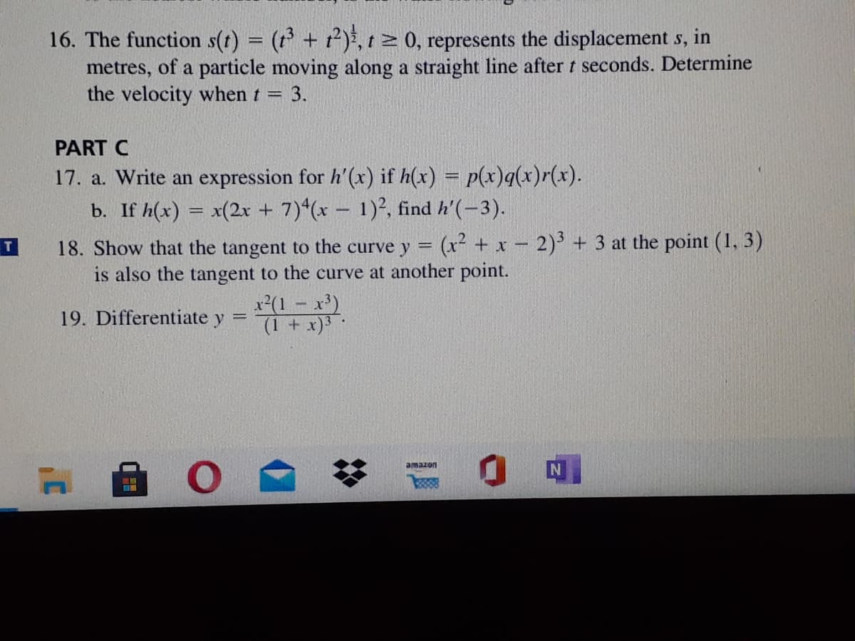 16. The function s(t) = (r + t)*, t 0, represents the displacement s, in
metres, of a particle moving along a straight line after t seconds. Determine
the velocity when t =
3.
PART C
17. a. Write an expression for h'(x) if h(x) = p(x)q(x)r(x).
b. If h(x) = x(2x + 7)*(x – 1)², find h'(-3).
18. Show that the tangent to the curve y = (x² + x – 2) + 3 at the point (1, 3)
is also the tangent to the curve at another point.
T.
x(1 - x)
(1 + x)3
19. Differentiate y =
amaion
%2:
