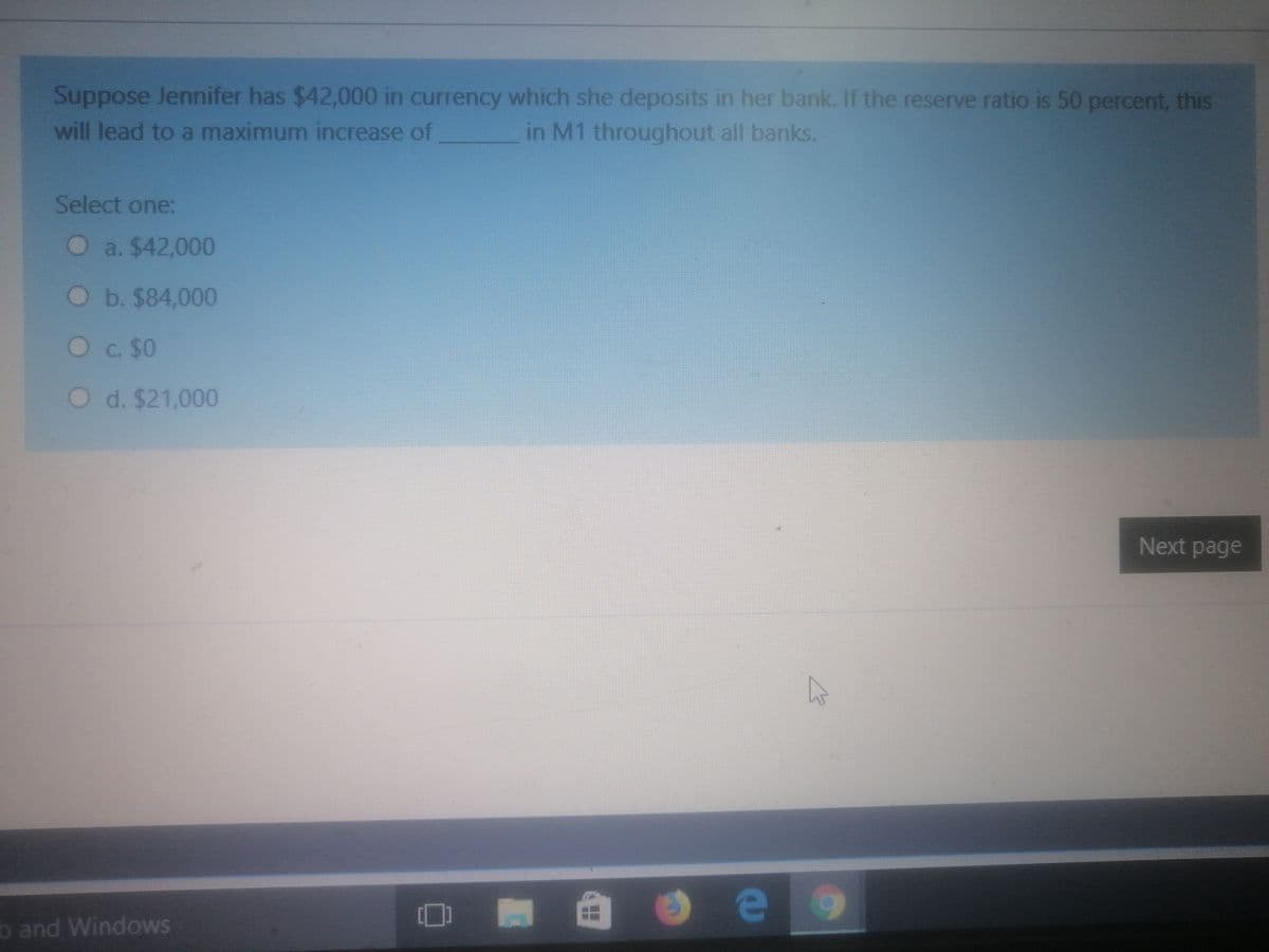 Suppose Jennifer has $42,000 in currency which she deposits in her bank. If the reserve ratio is 50 percent, this
will lead to a maximum increase of
in M1 throughout all banks.
Select one:
O a. $42,000
O b. $84,000
Oc. $0
Od. $21,000
Next page
b and Windows
