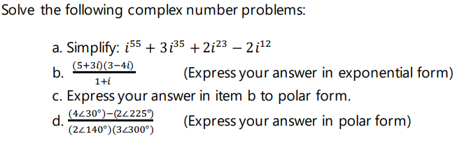 Solve the following complex number problems:
a. Simplify: i55 + 3i35 + 2i²3 – 2i12
(5+31)(3–41)
b.
(Express your answer in exponential form)
1+í
c. Express your answer in item b to polar form.
(4230°)-(24225°)
d.
(2/140°)(32300°)
(Express your answer in polar form)
