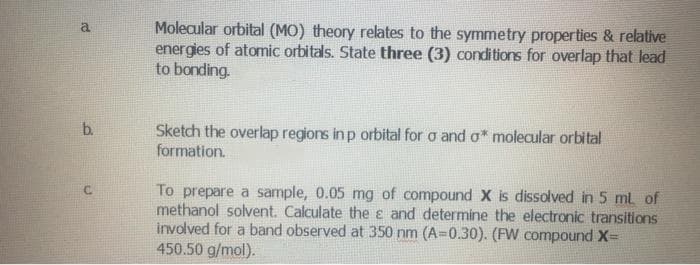 Molecular orbital (MO) theory relates to the symmetry properties & relative
energies of atomic orbitals. State three (3) conditions for overlap that lead
to bonding.
a
b.
Sketch the overlap regions in p orbital for a and o* molecular orbital
formation.
To prepare a sample, 0.05 mg of compound X is dissolved in 5 ml of
methanol solvent. Calculate the e and determine the electronic transitions
involved for a band observed at 350 nm (A=0.30). (FW compound X=
450.50 g/mol).
