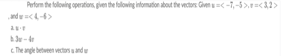 Perform the following operations, given the following information about the vectors: Given u =< -7, –5 >,v =< 3,2 >
, and w =< 4, –6 >
a. u · V
b. 3w – 4v
c. The angle between vectors u and w
