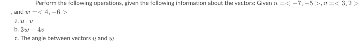 Perform the following operations, given the following information about the vectors: Given u =< -7, –5 >, v =< 3, 2 >
and w =< 4, -6 >
а. и у
b. 3w – 4v
c. The angle between vectors u and w
