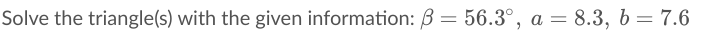 Solve the triangle(s) with the given information: B = 56.3°, a = 8.3, b = 7.6
%3D
