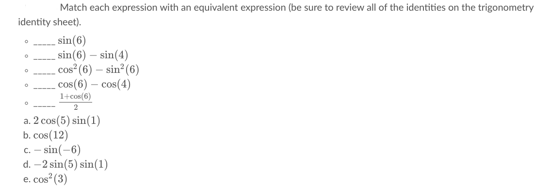 Match each expression with an equivalent expression (be sure to review all of the identities on the trigonometry
identity sheet).
sin(6)
sin(6) – sin(4)
cos (6) – sin? (6)
cos(6) – cos(4)
1+cos(6)
a. 2 cos(5) sin(1)
b. cos(12)
c. – sin(-6)
d. –2 sin(5) sin(1)
e. cos (3)
