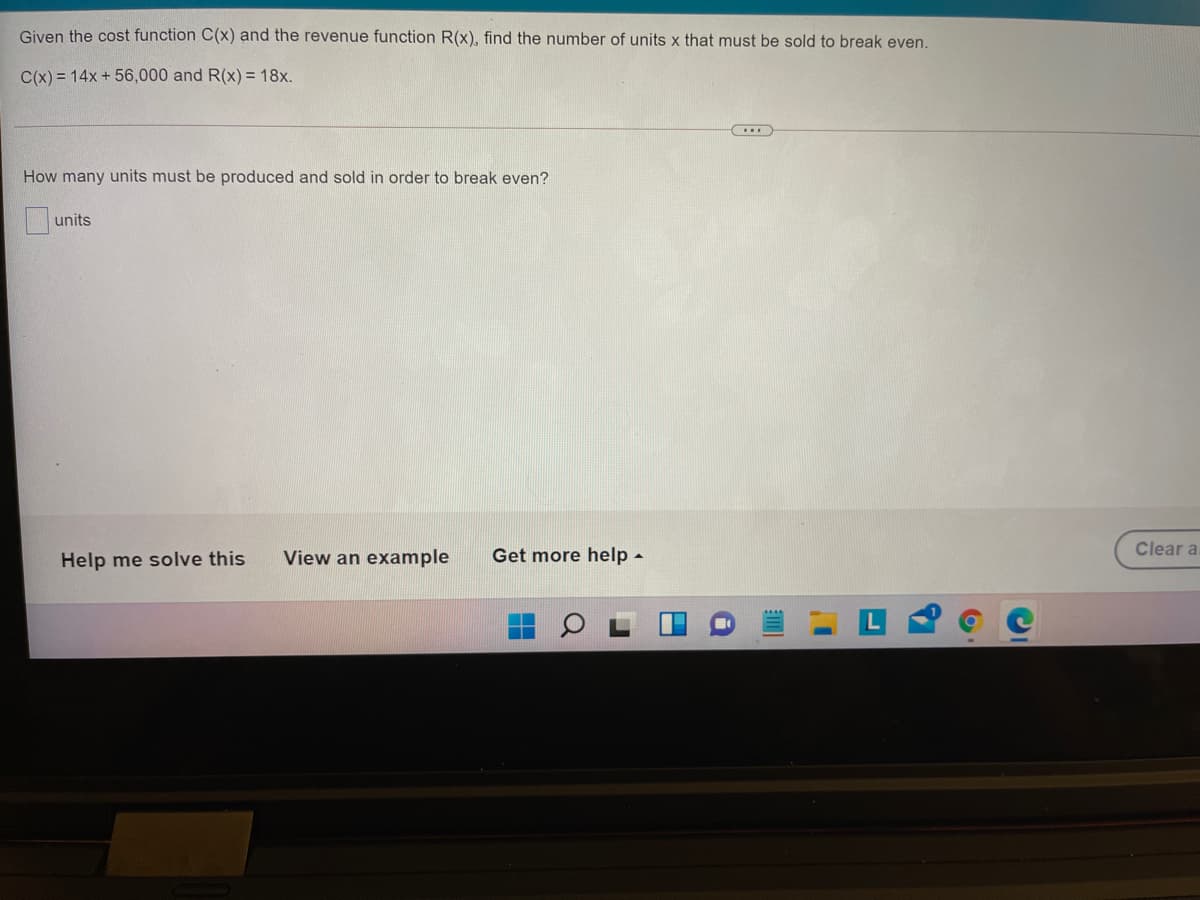 Given the cost function C(x) and the revenue function R(x), find the number of units x that must be sold to break even.
C(x) = 14x + 56,000 and R(x) = 18x.
How many units must be produced and sold in order to break even?
units
Help me solve this
View an example
Get more help -
Clear a
