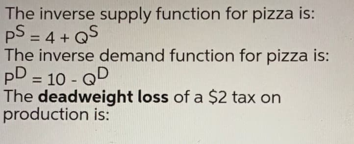 The inverse supply function for pizza is:
pS = 4 + QS
The inverse demand function for pizza is:
pD = 10 - QD
The deadweight loss of a $2 tax on
production is:
%D
%3D

