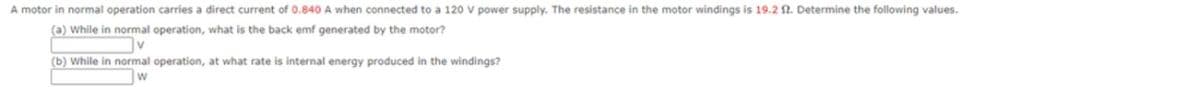 A motor in normal operation carries a direct current of 0.840 A when connected to a 120 V power supply. The resistance in the motor windings is 19.2 2. Determine the following values.
(a) While in normal operation, what is the back emf generated by the motor?
(b) While in normal operation, at what rate is internal energy produced in the windings?
