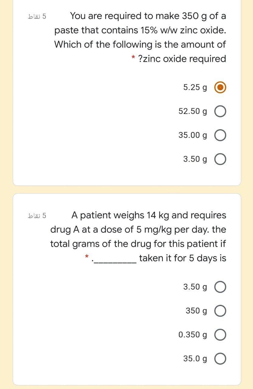 5 نقاط
You are required to make 350g of a
paste that contains 15% w/w zinc oxide.
Which of the following is the amount of
* ?zinc oxide required
5.25 g
52.50 g O
35.00 g O
3.50 g O
5 نقاط
A patient weighs 14 kg and requires
drug A at a dose of 5 mg/kg per day. the
total grams of the drug for this patient if
taken it for 5 days is
3.50 g O
350 g O
0.350 g O
35.0 g O
