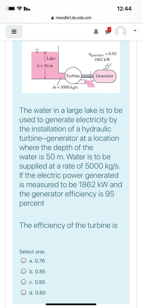 12:44
A moodle1.du.edu.om
Ngenerator = 0.95
1862 kW
Lake
h = 50 m
Turbine
Generator
in = 5000 kg/s
The water in a large lake is to be
used to generate electricity by
the installation of a hydraulic
turbine-generator at a location
where the depth of the
water is 50 m. Water is to be
supplied at a rate of 5000 kg/s.
If the electric power generated
is measured to be 1862 kW and
the generator efficiency is 95
percent
The efficiency of the turbine is
Select one:
O a. 0.76
O b. 0.85
O c. 0.95
O d. 0.80
II
