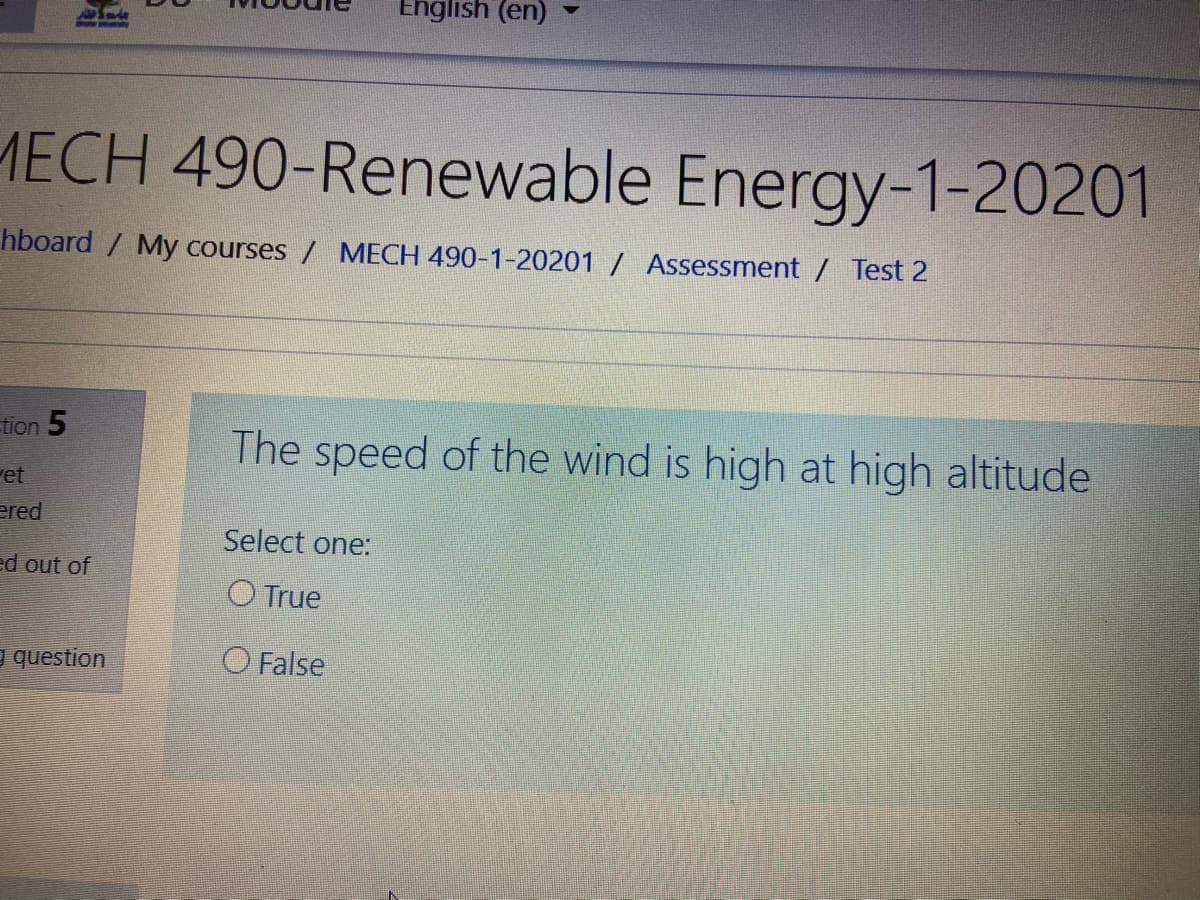 English (en)
MECH 490-Renewable Energy-1-20201
hboard / My courses / MECH 490-1-20201 / Assessment / Test 2
tion 5
The speed of the wind is high at high altitude
et
ered
Select one:
ed out of
O True
question
O False
