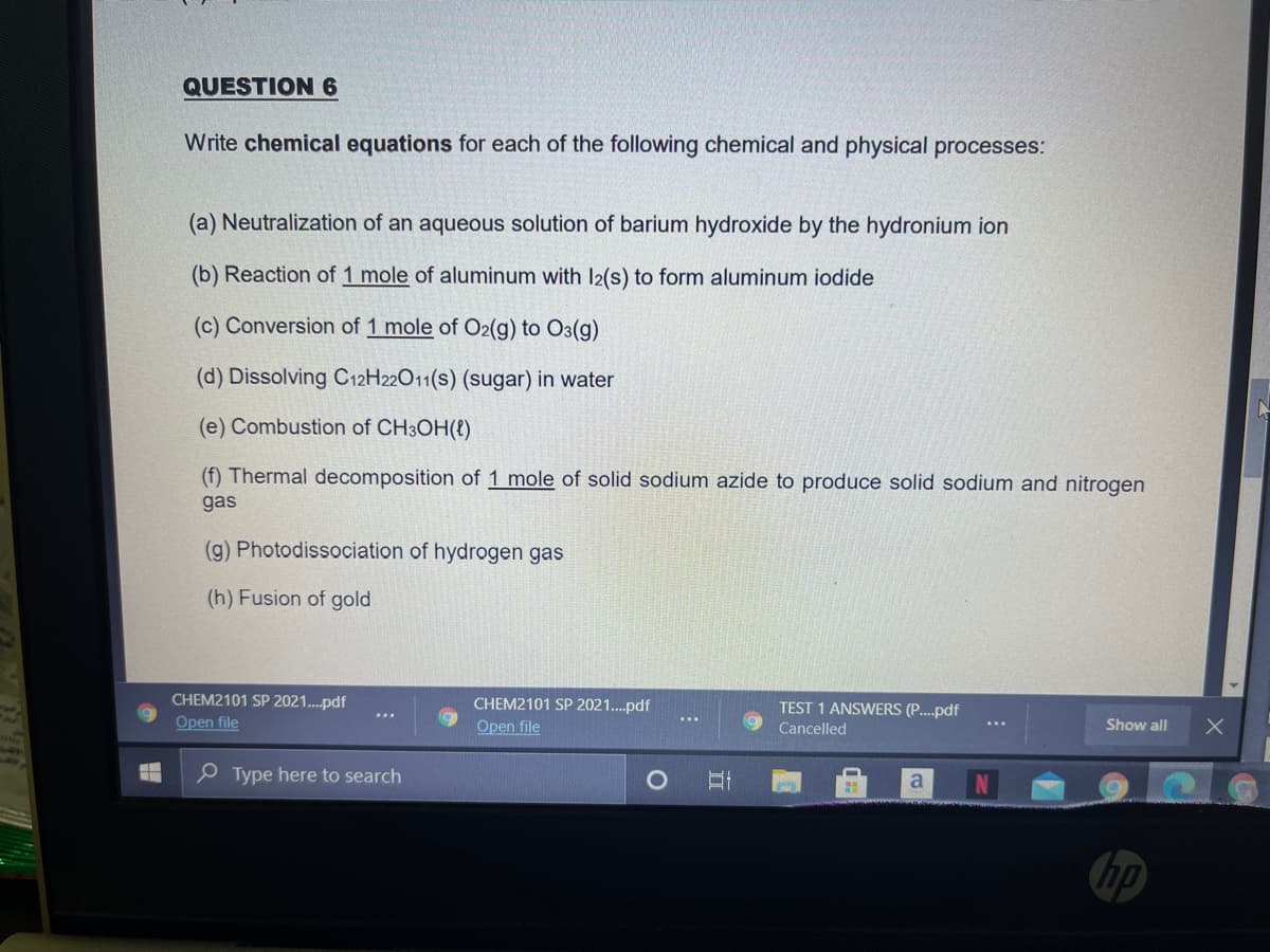 QUESTION 6
Write chemical equations for each of the following chemical and physical processes:
(a) Neutralization of an aqueous solution of barium hydroxide by the hydronium ion
(b) Reaction of 1 mole of aluminum with l2(s) to form aluminum iodide
(c) Conversion of 1 mole of O2(g) to O3(g)
(d) Dissolving C12H22011(s) (sugar) in water
(e) Combustion of CH3OH(8)
(f) Thermal decomposition of 1 mole of solid sodium azide to produce solid sodium and nitrogen
gas
(g) Photodissociation of hydrogen gas
(h) Fusion of gold
CHEM2101 SP 2021..pdf
CHEM2101 SP 2021..pdf
TEST 1 ANSWERS (P..pdf
Open file
Open file
Cancelled
Show all
e Type here to search
a
hp
