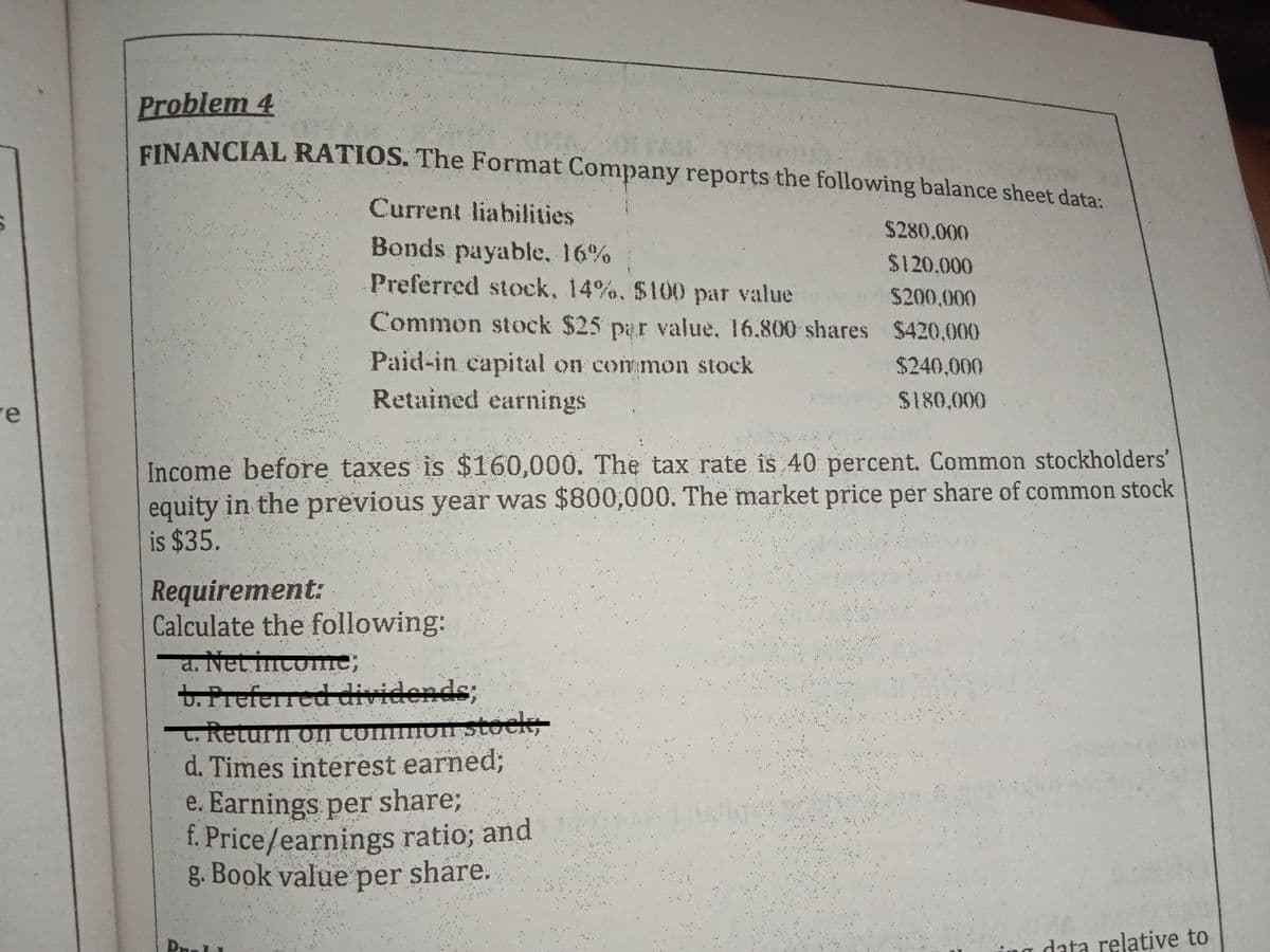 Problem 4
EINANCIAL RATIOS. The Format Company reports the following balance sheet data:
Current liabilities
$280.000
Bonds payable, 16%
$120,000
Preferred stock, 14%, $100 par value $200,000
Common stock $25 par value, 16.800 shares $420.000
Paid-in capital on common stock
$240,000
re
Retained earnings
$180,000
Income before taxes is $160,000. The tax rate is 40 percent. Common stockholders'
equity in the previous year was $800,000. The market price per share of common stock
is $35.
Requirement:
Calculate the following:
a. Net incomne;
t. Preferred dividends;
L, Return on common stock,
d. Times interest earned;
e. Earnings per share;
f. Price/earnings ratio; and
g. Book value per share.
Pnol
data relative to
