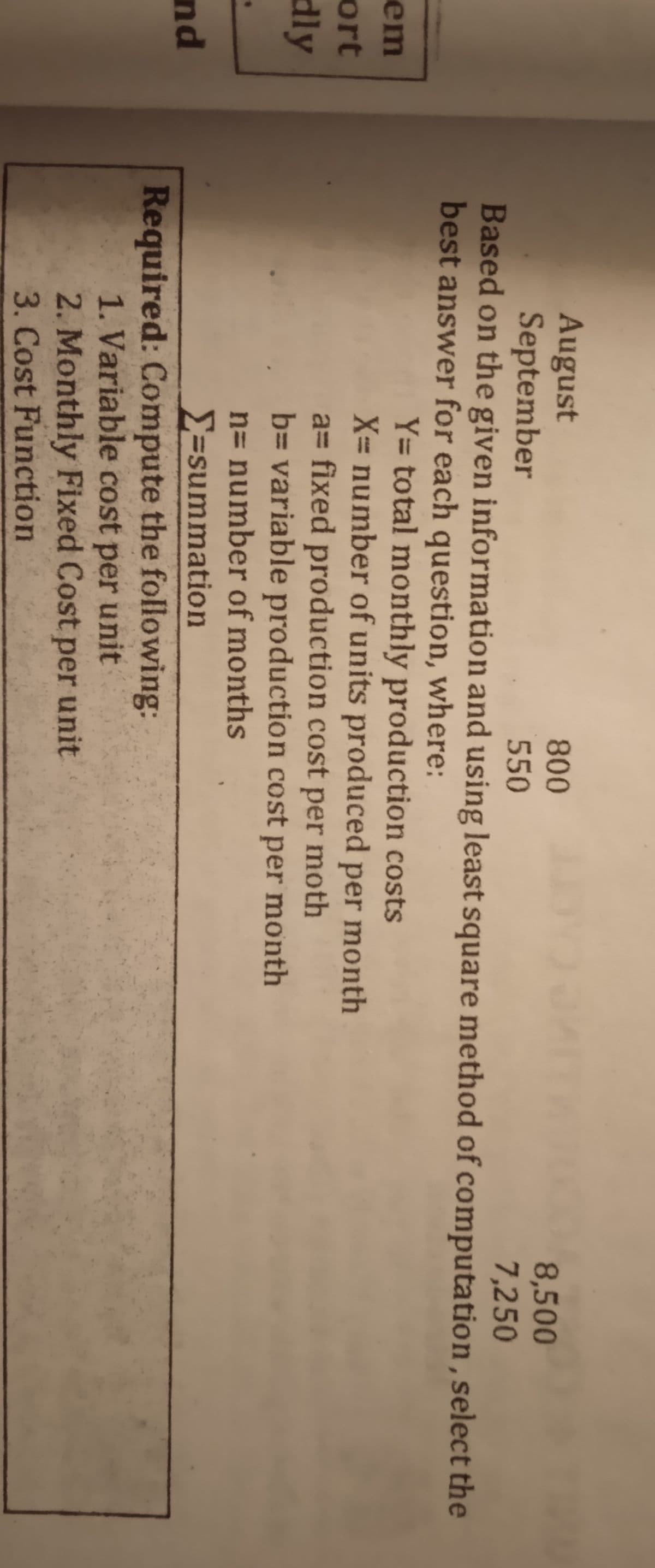 August
September
800
8,500
7,250
550
Based on the given information and using least square method of computation, select the
best answer for each question, where:
Y= total monthly production costs
X= number of units produced per month
a= fixed production cost per moth
b= variable production cost per month
n= number of months
em
ort
dly
E=summation
Required: Compute the following:
1. Variable cost per unit
2. Monthly Fixed Cost per unit
3. Cost Function
nd
