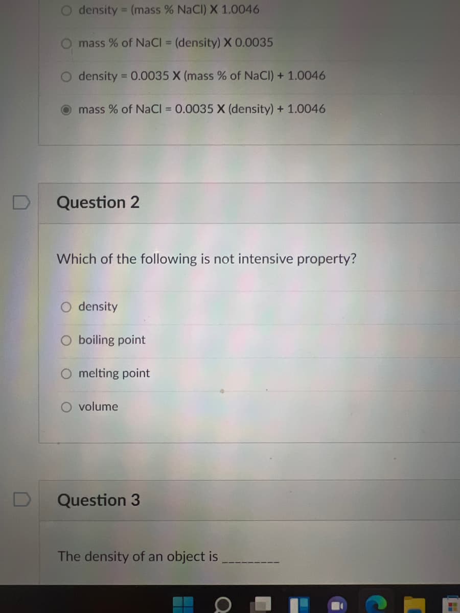 O density = (mass % NaCl) X 1.0046
mass % of NaCI = (density) X 0.0035
O density = 0.0035 X (mass % of NaCl) + 1.0046
%3D
mass % of NaCI = 0.0035 X (density) + 1.0046
Question 2
Which of the following is not intensive property?
density
boiling point
melting point
volume
Question 3
The density of an object is
