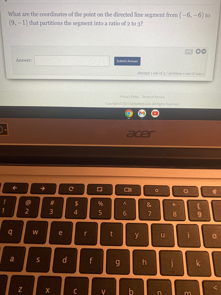 What are the coordinates of the point on the directed line segment from (-6, -6) to
(9,-1) that partitions the segment into a ratio of 2 to 3?
Answer:
Submit Answer
attempt 1 out of 3/problem 1 out of max 1
Privacy Policy Terms of Service
Copyright 2021 DeltaMath.com. All Rights Reserved.
ן-כ
acer
->
%
&
1
2
4.
7
8.
W
e
r
t
y
a
S
d
f
j
k
Z
%#3

