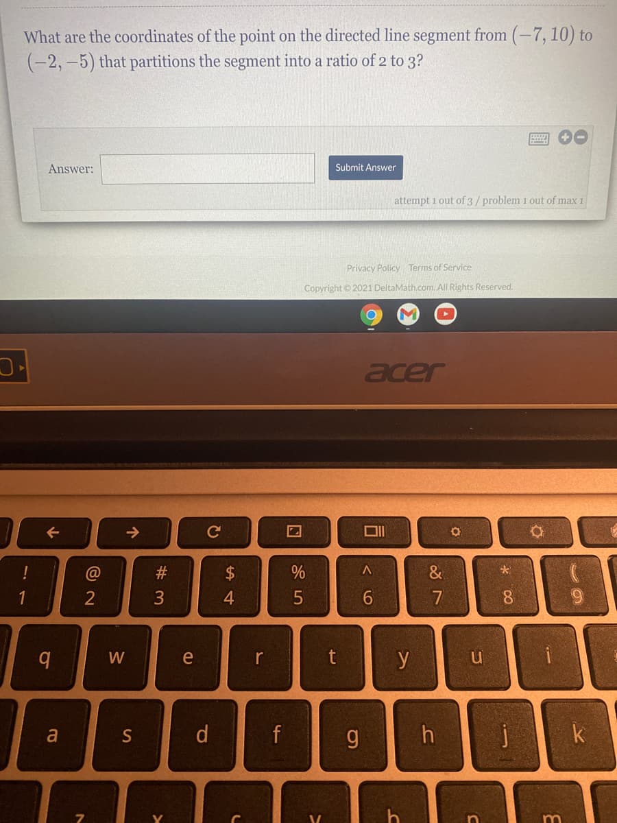 What are the coordinates of the point on the directed line segment from (-7, 10) to
(-2,-5) that partitions the segment into a ratio of 2 to 3?
Answer:
Submit Answer
attempt 1 out of 3/ problem 1 out of max 1
Privacy Policy Terms of Service
Copyright © 2021 DeltaMath.com. All Rights Reserved.
acer
->
!
@
2$
%
&
4
5
7
8.
W
e
r
a
S
d
f
k
m
15
# 3
