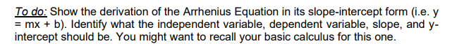 To do: Show the derivation of the Arrhenius Equation in its slope-intercept form (i.e. y
= mx + b). Identify what the independent variable, dependent variable, slope, and y-
intercept should be. You might want to recall your basic calculus for this one.
