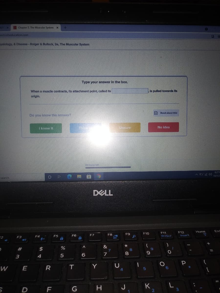 Chapter 5. The Muscular System x
ect.mheducation.com
ysiology, & Disease - Roiger & Bullock, 2e, The Muscular System
Type your answer in the box.
When a muscle contracts, Its attachment point, called its
is pulled towards Its
origin.
Rend about this
Do you know the answer?
I know it
Unsure
No idea
Ses le
8:27 F
A D ) 10/31/
search
DELL
Home
End
F12
F11
PrtScr
F7
F8
F9
F10
F6
自
F4
F5
Insert
F2
F3
&
#
2$
8.
6
7
8
3
4
P
W
E
T
Y
4
D
J
K
2

