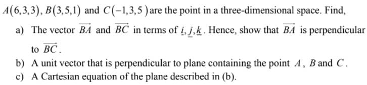 A(6,3,3), B(3,5,1) and C(-1,3,5)are the point in a three-dimensional space. Find,
a) The vector BA and BC in terms of i, j,k. Hence, show that BA is perpendicular
to BC.
b) A unit vector that is perpendicular to plane containing the point A, B and C.
c) A Cartesian equation of the plane described in (b).
