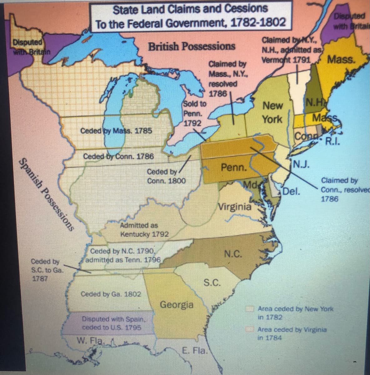 State Land Claims and Cessions
To the Federal Government, 1782-1802
Disputed
with Britain
Disputed
with Britain
Claimed by K.Y.,
N.H., admitted as
Vermont 1791
British Possessions
Mass.
Claimed by
Mass., N.Y.,
resolved
1786
Sold to
Penn.
1792
N.H
Mass
New
York
Ceded by Mass. 1785
Cond.
R.I.
Ceded-by Conn. 1786
Penn.
NJ.
Ceded by
Conn. 1800
Claimed by
Conn., resolved
1786
Md
Del.
Virginia
Admitted as
Kentucky 1792
Ceded by N.C. 1790,
admitted as Tenn. 1796
N.C.
Ceded by
S.C. to Ga.
1787
S.C.
Ceded by Ga, 1802
Georgia
F1 Area ceded by New York
in 1782
Disputed with Spain.
ceded to U.S. 1795
Area ceded by Virginia
in 1784
W. Fla. -
E. Fla.
Spanish Possessions
