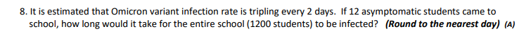 8. It is estimated that Omicron variant infection rate is tripling every 2 days. If 12 asymptomatic students came to
school, how long would it take for the entire school (1200 students) to be infected? (Round to the nearest day) (A)
