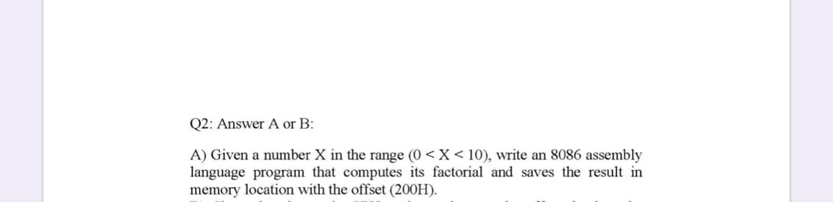 Q2: Answer A or B:
A) Given a number X in the range (0 < X < 10), write an 8086 assembly
language program that computes its factorial and saves the result in
memory location with the offset (200H).
