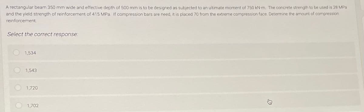 A rectangular beam 350 mm wide and effective depth of 500 mm is to be designed as subjected to an ultimate moment of 750 kN-m. The concrete strength to be used is 28 MPa
and the yield strength of reinforcement of 415 MPa. If compression bars are need, it is placed 70 from the extreme compression face. Determine the amount of compression
reinforcement.
Select the correct response:
1,534
1,543
1,720
1,702