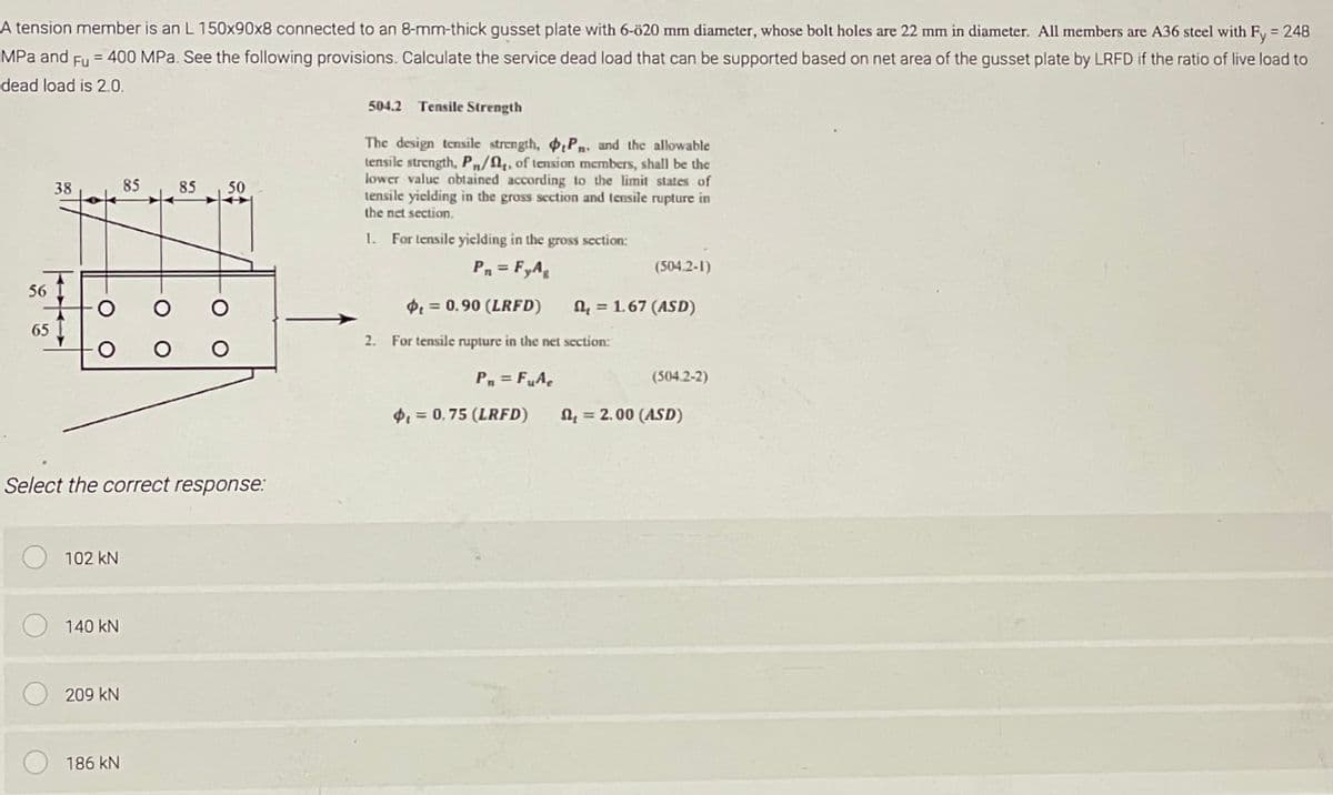 A tension member is an L 150x90x8 connected to an 8-mm-thick gusset plate with 6-ö20 mm diameter, whose bolt holes are 22 mm in diameter. All members are A36 steel with Fy = 248
MPa and Fu = 400 MPa. See the following provisions. Calculate the service dead load that can be supported based on net area of the gusset plate by LRFD if the ratio of live load to
dead load is 2.0.
38
56 I
65
O O
O O O
102 KN
Select the correct response:
140 KN
85
209 KN
85 50
186 kN
504.2 Tensile Strength
The design tensile strength, P. and the allowable
tensile strength, Pn/₁, of tension members, shall be the
lower value obtained according to the limit states of
tensile yielding in the gross section and tensile rupture in
the net section.
1. For tensile yielding in the gross section:
Pn = FyAg
₁ = 0.90 (LRFD)
2. For tensile rupture in the net section:
Pn= FuAe
$₁= 0,75 (LRFD)
(504.2-1)
= 1.67 (ASD)
(504.2-2)
= 2.00 (ASD)