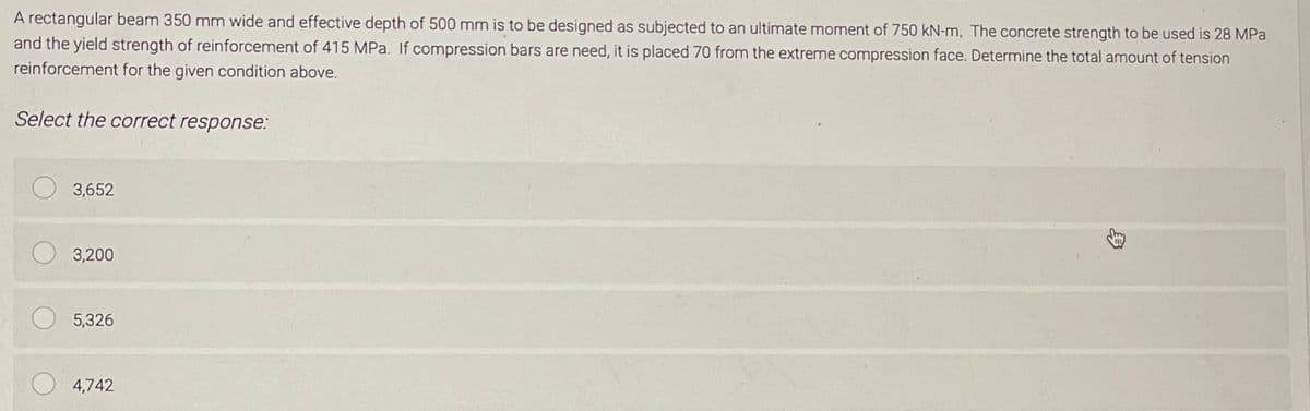 A rectangular beam 350 mm wide and effective depth of 500 mm is to be designed as subjected to an ultimate moment of 750 kN-m. The concrete strength to be used is 28 MPa
and the yield strength of reinforcement of 415 MPa. If compression bars are need, it is placed 70 from the extreme compression face. Determine the total amount of tension
reinforcement for the given condition above.
Select the correct response:
O 3,652
3,200
O 5,326
4,742