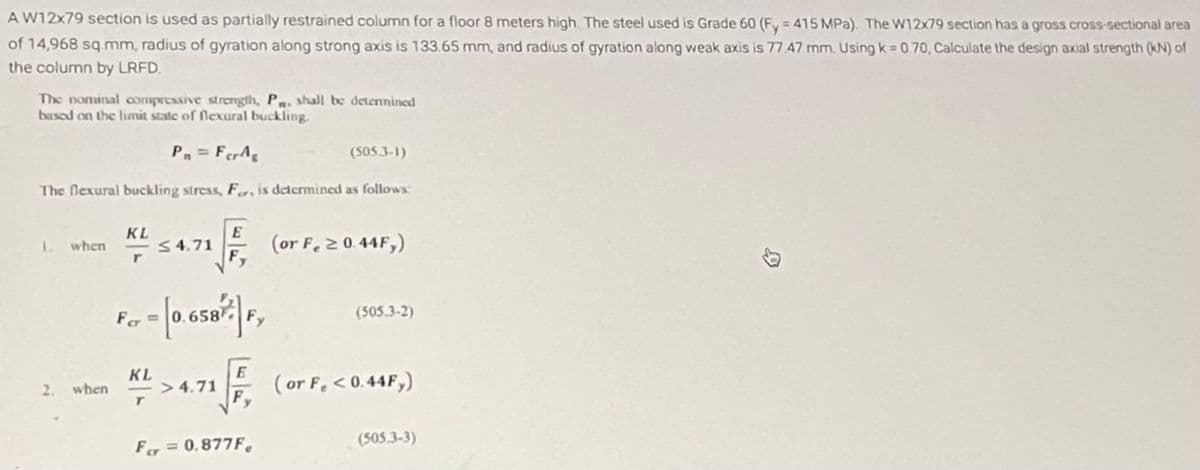 A W12x79 section is used as partially restrained column for a floor 8 meters high. The steel used is Grade 60 (Fy = 415 MPa). The W12x79 section has a gross cross-sectional area
of 14,968 sq.mm, radius of gyration along strong axis is 133.65 mm, and radius of gyration along weak axis is 77 47 mm. Using k = 0.70, Calculate the design axial strength (KN) of
the column by LRFD.
The nominal compressive strength, Pn, shall be determined
based on the limit state of flexural buckling.
Pn= FerAg
(505-3-1)
The flexural buckling stress, Fr, is determined as follows:
1. when
2.
when
KL
r
≤ 4.71
(or F. ≥ 0.44F,)
For = [0.65872|F₂
KL
* >4.71 F (or F, <0.44F,)
For = 0.877F.
(505.3-2)
(505.3-3)