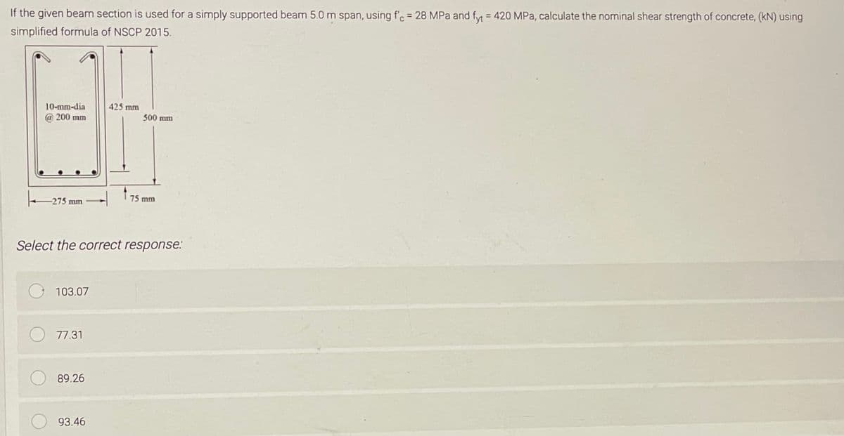 If the given beam section is used for a simply supported beam 5.0 m span, using f'c = 28 MPa and fyt = 420 MPa, calculate the nominal shear strength of concrete, (kN) using
simplified formula of NSCP 2015.
10-mm-dia
@ 200 mm
-275 mm
103.07
77.31
89.26
425 mm
Select the correct response:
93.46
t
500 mm
75 mm