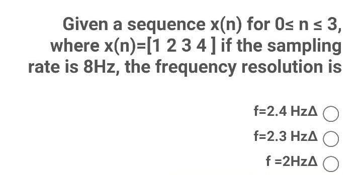 Given a sequence x(n) for O≤ n ≤ 3,
where x(n)=[1 2 3 4] if the sampling
rate is 8Hz, the frequency resolution is
f=2.4 HzA O
f=2.3 HZA O
f=2HzA O