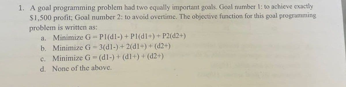 1. A goal programming problem had two equally important goals. Goal number 1: to achieve exactly
$1,500 profit; Goal number 2: to avoid overtime. The objective function for this goal programming
problem is written as:
a. Minimize G = P1(dl-) + Pl(dI+) + P2(d2+)
b. Minimize G=3(d1-) + 2(d1+) + (d2+)
c. Minimize G = (d1-) + (d1+) + (d2+)
d. None of the above.