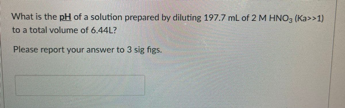 What is the pH of a solution prepared by diluting 197.7 mL of 2 M HNO3 (Ka>>1)
to a total volume of 6.44L?
Please report your answer to 3 sig figs.
