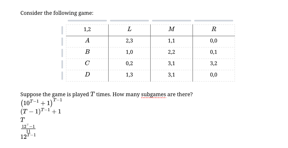 Consider the following game:
1,2
L
M
R
ABOA
А
2,3
1,1
0,0
1,0
2,2
0,1
C
0,2
3,1
3,2
D
1,3
13
3,1
0,0
Suppose the game is played T times. How many subgames are there?
(10T-1+1)
(T-1)T-1+1
T-1
T
12 1
11
127-1